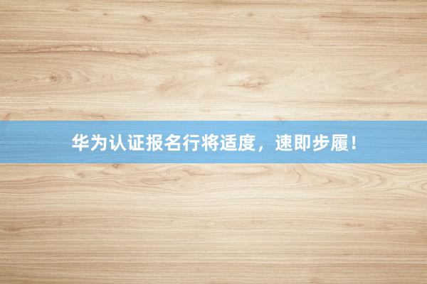 华为认证报名行将适度，速即步履！